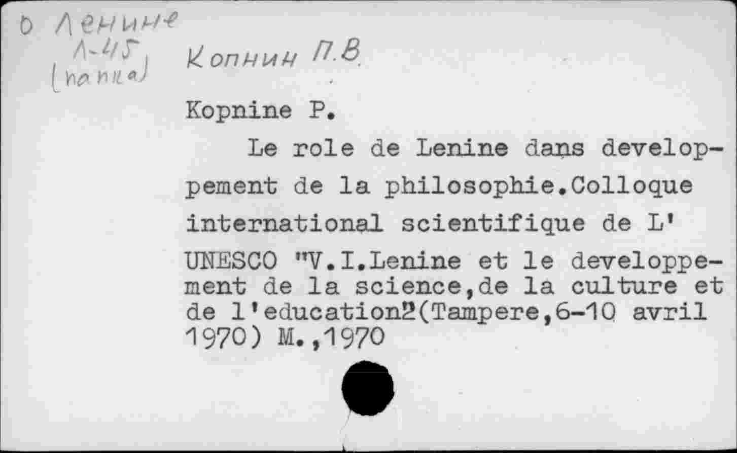 ﻿A-A'c ,
Kopnine P.
Le rôle de Lenine dans développement de la philosophie.Colloque international scientifique de L’ UNESCO "V.I.Lenine et le développement de la science,de la culture et de 1’education2(Tampere,6-10 avril A 970) M. ,1970